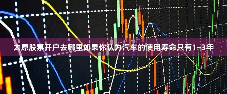 太原股票开户去哪里如果你认为汽车的使用寿命只有1~3年