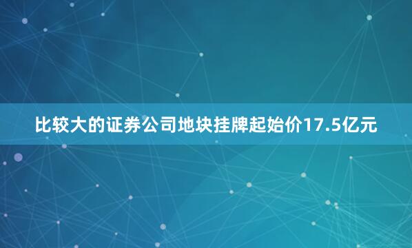 比较大的证券公司地块挂牌起始价17.5亿元