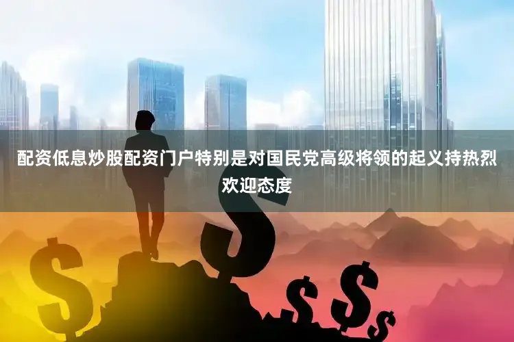 配资低息炒股配资门户特别是对国民党高级将领的起义持热烈欢迎态度
