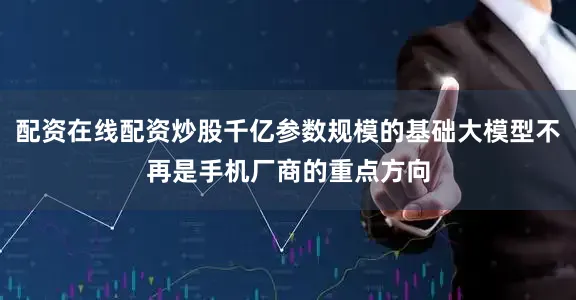 配资在线配资炒股千亿参数规模的基础大模型不再是手机厂商的重点方向